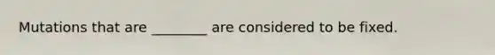 Mutations that are ________ are considered to be fixed.