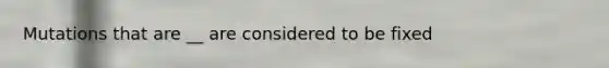 Mutations that are __ are considered to be fixed