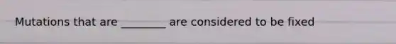 Mutations that are ________ are considered to be fixed