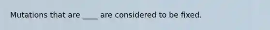 Mutations that are ____ are considered to be fixed.