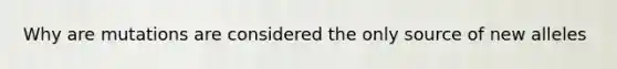 Why are mutations are considered the only source of new alleles