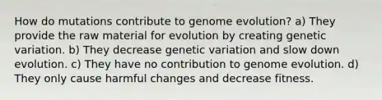 How do mutations contribute to genome evolution? a) They provide the raw material for evolution by creating genetic variation. b) They decrease genetic variation and slow down evolution. c) They have no contribution to genome evolution. d) They only cause harmful changes and decrease fitness.