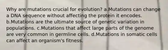 Why are mutations crucial for evolution? a.Mutations can change a DNA sequence without affecting the protein it encodes. b.Mutations are the ultimate source of genetic variation in populations. c.Mutations that affect large parts of the genome are very common in germline cells. d.Mutations in somatic cells can affect an organism's fitness.