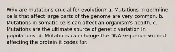 Why are mutations crucial for evolution? a. Mutations in germline cells that affect large parts of the genome are very common. b. Mutations in somatic cells can affect an organism's health. c. Mutations are the ultimate source of genetic variation in populations. d. Mutations can change the DNA sequence without affecting the protein it codes for.