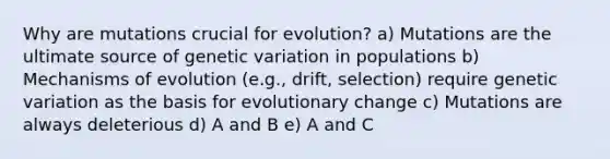 Why are mutations crucial for evolution? a) Mutations are the ultimate source of genetic variation in populations b) <a href='https://www.questionai.com/knowledge/ksd1BX7tH4-mechanisms-of-evolution' class='anchor-knowledge'>mechanisms of evolution</a> (e.g., drift, selection) require genetic variation as the basis for evolutionary change c) Mutations are always deleterious d) A and B e) A and C