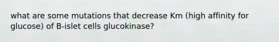 what are some mutations that decrease Km (high affinity for glucose) of B-islet cells glucokinase?