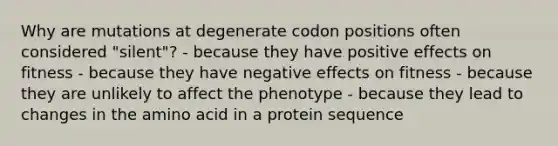 Why are mutations at degenerate codon positions often considered "silent"? - because they have positive effects on fitness - because they have negative effects on fitness - because they are unlikely to affect the phenotype - because they lead to changes in the amino acid in a protein sequence