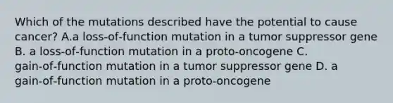 Which of the mutations described have the potential to cause cancer? A.a loss‑of‑function mutation in a tumor suppressor gene B. a loss‑of‑function mutation in a proto‑oncogene C. gain‑of‑function mutation in a tumor suppressor gene D. a gain‑of‑function mutation in a proto‑oncogene