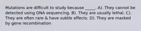 Mutations are difficult to study because _____. A). They cannot be detected using DNA sequencing. B). They are usually lethal. C). They are often rare & have subtle effects. D). They are masked by gene recombination