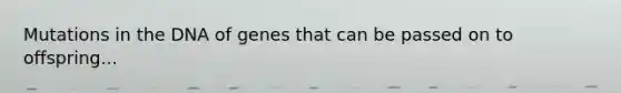 Mutations in the DNA of genes that can be passed on to offspring...