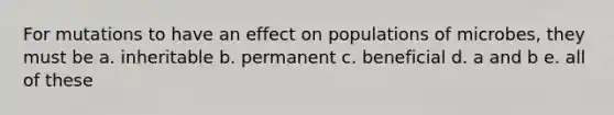 For mutations to have an effect on populations of microbes, they must be a. inheritable b. permanent c. beneficial d. a and b e. all of these