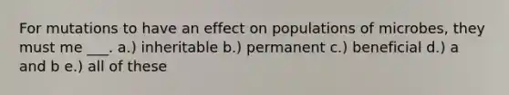 For mutations to have an effect on populations of microbes, they must me ___. a.) inheritable b.) permanent c.) beneficial d.) a and b e.) all of these