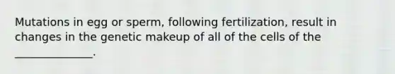 Mutations in egg or sperm, following fertilization, result in changes in the genetic makeup of all of the cells of the ______________.