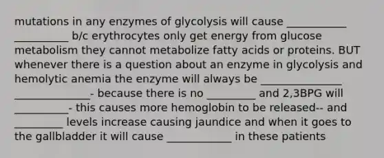 mutations in any enzymes of glycolysis will cause ___________ __________ b/c erythrocytes only get energy from glucose metabolism they cannot metabolize fatty acids or proteins. BUT whenever there is a question about an enzyme in glycolysis and hemolytic anemia the enzyme will always be _______________ ______________- because there is no _________ and 2,3BPG will __________- this causes more hemoglobin to be released-- and _________ levels increase causing jaundice and when it goes to the gallbladder it will cause ____________ in these patients