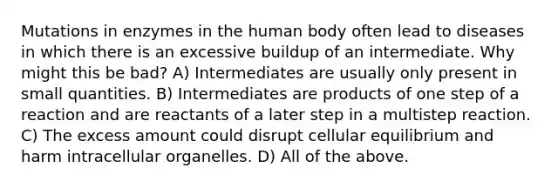 Mutations in enzymes in the human body often lead to diseases in which there is an excessive buildup of an intermediate. Why might this be bad? A) Intermediates are usually only present in small quantities. B) Intermediates are products of one step of a reaction and are reactants of a later step in a multistep reaction. C) The excess amount could disrupt cellular equilibrium and harm intracellular organelles. D) All of the above.