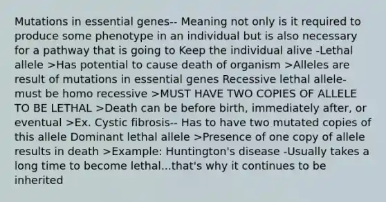 Mutations in essential genes-- Meaning not only is it required to produce some phenotype in an individual but is also necessary for a pathway that is going to Keep the individual alive -Lethal allele >Has potential to cause death of organism >Alleles are result of mutations in essential genes Recessive lethal allele- must be homo recessive >MUST HAVE TWO COPIES OF ALLELE TO BE LETHAL >Death can be before birth, immediately after, or eventual >Ex. Cystic fibrosis-- Has to have two mutated copies of this allele Dominant lethal allele >Presence of one copy of allele results in death >Example: Huntington's disease -Usually takes a long time to become lethal...that's why it continues to be inherited