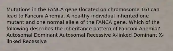 Mutations in the FANCA gene (located on chromosome 16) can lead to Fanconi Anemia. A healthy individual inherited one mutant and one normal allele of the FANCA gene. Which of the following describes the inheritance pattern of Fanconi Anemia? Autosomal Dominant Autosomal Recessive X-linked Dominant X-linked Recessive