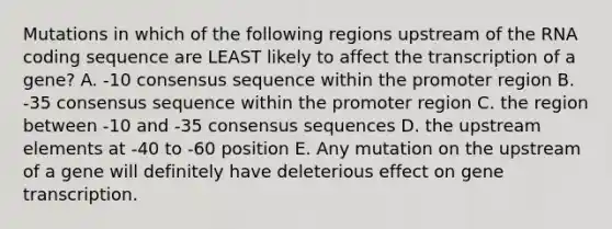 Mutations in which of the following regions upstream of the RNA coding sequence are LEAST likely to affect the transcription of a gene? A. -10 consensus sequence within the promoter region B. -35 consensus sequence within the promoter region C. the region between -10 and -35 consensus sequences D. the upstream elements at -40 to -60 position E. Any mutation on the upstream of a gene will definitely have deleterious effect on gene transcription.