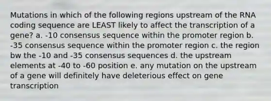 Mutations in which of the following regions upstream of the RNA coding sequence are LEAST likely to affect the transcription of a gene? a. -10 consensus sequence within the promoter region b. -35 consensus sequence within the promoter region c. the region bw the -10 and -35 consensus sequences d. the upstream elements at -40 to -60 position e. any mutation on the upstream of a gene will definitely have deleterious effect on gene transcription