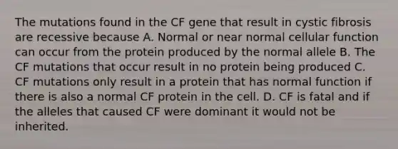 The mutations found in the CF gene that result in cystic fibrosis are recessive because A. Normal or near normal cellular function can occur from the protein produced by the normal allele B. The CF mutations that occur result in no protein being produced C. CF mutations only result in a protein that has normal function if there is also a normal CF protein in the cell. D. CF is fatal and if the alleles that caused CF were dominant it would not be inherited.