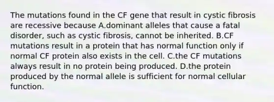 The mutations found in the CF gene that result in cystic fibrosis are recessive because A.dominant alleles that cause a fatal disorder, such as cystic fibrosis, cannot be inherited. B.CF mutations result in a protein that has normal function only if normal CF protein also exists in the cell. C.the CF mutations always result in no protein being produced. D.the protein produced by the normal allele is sufficient for normal cellular function.