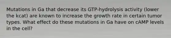 Mutations in Ga that decrease its GTP-hydrolysis activity (lower the kcat) are known to increase the growth rate in certain tumor types. What effect do these mutations in Ga have on cAMP levels in the cell?