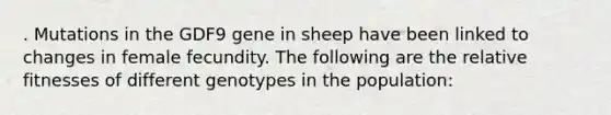 . Mutations in the GDF9 gene in sheep have been linked to changes in female fecundity. The following are the relative fitnesses of different genotypes in the population: