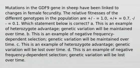 Mutations in the GDF9 gene in sheep have been linked to changes in female fecundity. The relative fitnesses of the different genotypes in the population are +/ - = 1.0, +/+ = 0.7, -/ - = 0.1. Which statement below is correct? a. This is an example of heterozygote advantage; genetic variation will be maintained over time. b. This is an example of negative frequency-dependent selection; genetic variation will be maintained over time. c. This is an example of heterozygote advantage; genetic variation will be lost over time. d. This is an example of negative frequency-dependent selection; genetic variation will be lost over time.