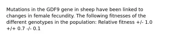 Mutations in the GDF9 gene in sheep have been linked to changes in female fecundity. The following fitnesses of the different genotypes in the population: Relative fitness +/- 1.0 +/+ 0.7 -/- 0.1