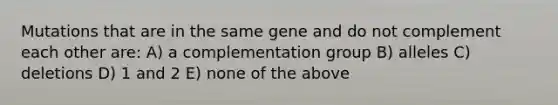 Mutations that are in the same gene and do not complement each other are: A) a complementation group B) alleles C) deletions D) 1 and 2 E) none of the above