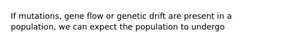 If mutations, gene flow or genetic drift are present in a population, we can expect the population to undergo