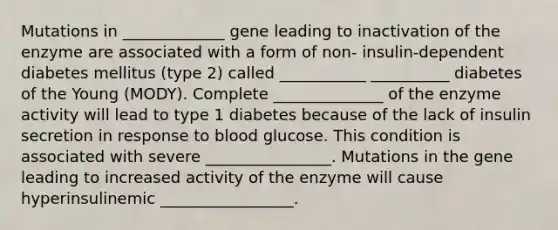 Mutations in _____________ gene leading to inactivation of the enzyme are associated with a form of non- insulin-dependent diabetes mellitus (type 2) called ___________ __________ diabetes of the Young (MODY). Complete ______________ of the enzyme activity will lead to type 1 diabetes because of the lack of insulin secretion in response to blood glucose. This condition is associated with severe ________________. Mutations in the gene leading to increased activity of the enzyme will cause hyperinsulinemic _________________.