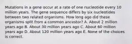 Mutations in a gene occur at a rate of one nucleotide every 10 million years. The gene sequence differs by six nucleotides between two related organisms. How long ago did these organisms split from a common ancestor? A. About 2 million years ago B. About 30 million years ago C. About 60 million years ago D. About 120 million years ago E. None of the choices is correct.