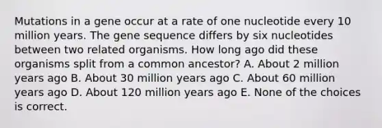 Mutations in a gene occur at a rate of one nucleotide every 10 million years. The gene sequence differs by six nucleotides between two related organisms. How long ago did these organisms split from a common ancestor? A. About 2 million years ago B. About 30 million years ago C. About 60 million years ago D. About 120 million years ago E. None of the choices is correct.