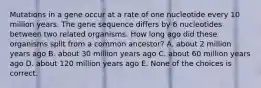 Mutations in a gene occur at a rate of one nucleotide every 10 million years. The gene sequence differs by 6 nucleotides between two related organisms. How long ago did these organisms split from a common ancestor? A. about 2 million years ago B. about 30 million years ago C. about 60 million years ago D. about 120 million years ago E. None of the choices is correct.