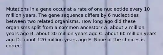 Mutations in a gene occur at a rate of one nucleotide every 10 million years. The gene sequence differs by 6 nucleotides between two related organisms. How long ago did these organisms split from a common ancestor? A. about 2 million years ago B. about 30 million years ago C. about 60 million years ago D. about 120 million years ago E. None of the choices is correct.