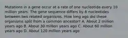 Mutations in a gene occur at a rate of one nucleotide every 10 million years. The gene sequence differs by 6 nucleotides between two related organisms. How long ago did these organisms split from a common ancestor? A. About 2 million years ago B. About 30 million years ago C. About 60 million years ago D. About 120 million years ago