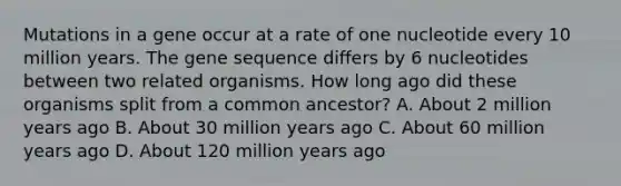 Mutations in a gene occur at a rate of one nucleotide every 10 million years. The gene sequence differs by 6 nucleotides between two related organisms. How long ago did these organisms split from a common ancestor? A. About 2 million years ago B. About 30 million years ago C. About 60 million years ago D. About 120 million years ago