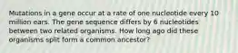 Mutations in a gene occur at a rate of one nucleotide every 10 million ears. The gene sequence differs by 6 nucleotides between two related organisms. How long ago did these organisms split form a common ancestor?