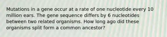 Mutations in a gene occur at a rate of one nucleotide every 10 million ears. The gene sequence differs by 6 nucleotides between two related organisms. How long ago did these organisms split form a common ancestor?