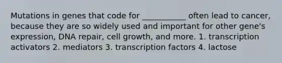 Mutations in genes that code for ___________ often lead to cancer, because they are so widely used and important for other gene's expression, DNA repair, cell growth, and more. 1. transcription activators 2. mediators 3. transcription factors 4. lactose