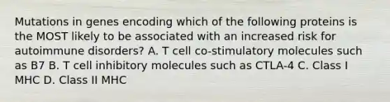 Mutations in genes encoding which of the following proteins is the MOST likely to be associated with an increased risk for autoimmune disorders? A. T cell co-stimulatory molecules such as B7 B. T cell inhibitory molecules such as CTLA-4 C. Class I MHC D. Class II MHC