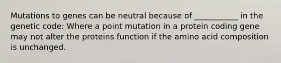 Mutations to genes can be neutral because of ___________ in the genetic code: Where a point mutation in a protein coding gene may not alter the proteins function if the amino acid composition is unchanged.