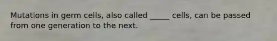 Mutations in germ cells, also called _____ cells, can be passed from one generation to the next.