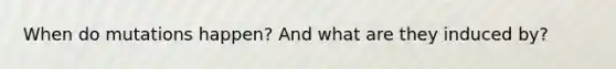 When do mutations happen? And what are they induced by?
