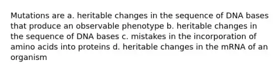 Mutations are a. heritable changes in the sequence of DNA bases that produce an observable phenotype b. heritable changes in the sequence of DNA bases c. mistakes in the incorporation of amino acids into proteins d. heritable changes in the mRNA of an organism