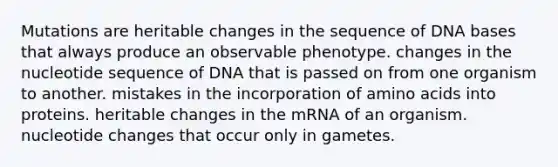 Mutations are heritable changes in the sequence of DNA bases that always produce an observable phenotype. changes in the nucleotide sequence of DNA that is passed on from one organism to another. mistakes in the incorporation of amino acids into proteins. heritable changes in the mRNA of an organism. nucleotide changes that occur only in gametes.