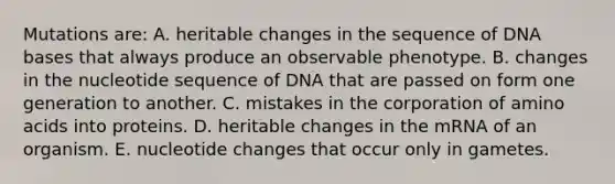 Mutations are: A. heritable changes in the sequence of DNA bases that always produce an observable phenotype. B. changes in the nucleotide sequence of DNA that are passed on form one generation to another. C. mistakes in the corporation of amino acids into proteins. D. heritable changes in the mRNA of an organism. E. nucleotide changes that occur only in gametes.