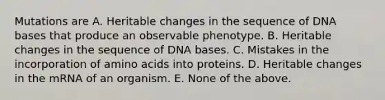 Mutations are A. Heritable changes in the sequence of DNA bases that produce an observable phenotype. B. Heritable changes in the sequence of DNA bases. C. Mistakes in the incorporation of amino acids into proteins. D. Heritable changes in the mRNA of an organism. E. None of the above.