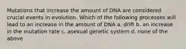 Mutations that increase the amount of DNA are considered crucial events in evolution. Which of the following processes will lead to an increase in the amount of DNA a. drift b. an increase in the mutation rate c. asexual genetic system d. none of the above